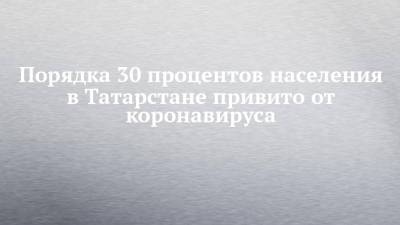 Порядка 30 процентов населения в Татарстане привито от коронавируса
