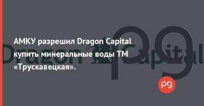 АМКУ разрешил Dragon Capital купить минеральные воды ТМ «Трускавецкая».