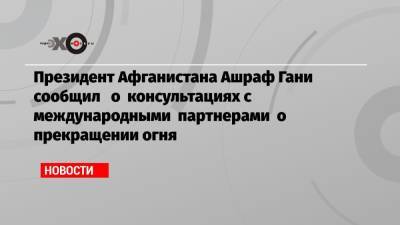 Президент Афганистана Ашраф Гани сообщил о консультациях с международными партнерами о прекращении огня