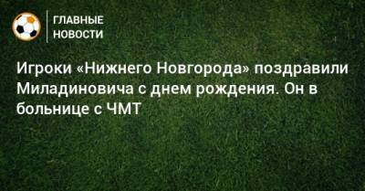 Игроки «Нижнего Новгорода» поздравили Миладиновича с днем рождения. Он в больнице с ЧМТ