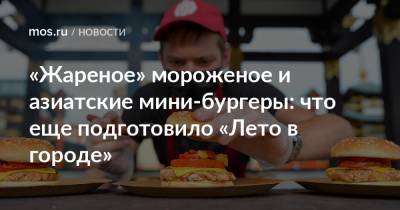 «Жареное» мороженое и азиатские мини-бургеры: что еще подготовило «Лето в городе» - mos.ru - Москва - Зеленоград