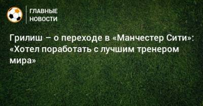 Грилиш – о переходе в «Манчестер Сити»: «Хотел поработать с лучшим тренером мира»