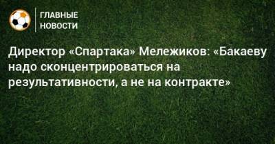 Директор «Спартака» Мележиков: «Бакаеву надо сконцентрироваться на результативности, а не на контракте»