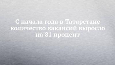 С начала года в Татарстане количество вакансий выросло на 81 процент
