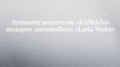 Лучшему водителю «КАМАЗа» подарят автомобиль «Lada Vesta»