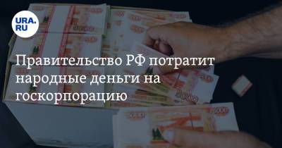 Правительство РФ потратит народные деньги на госкорпорацию