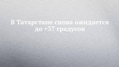 В Татарстане снова ожидается до +37 градусов