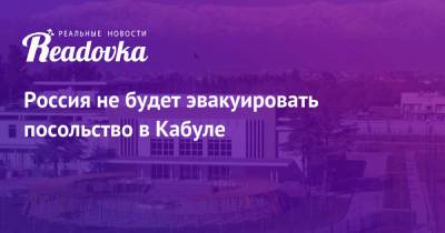 Россия не будет эвакуировать посольство в Кабуле