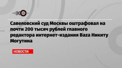 Савеловский суд Москвы оштрафовал на почти 200 тысяч рублей главного редактора интернет-издания Baza Никиту Могутина