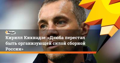 Кирилл Кикнадзе: «Дзюба перестал быть организующей силой сборной России»