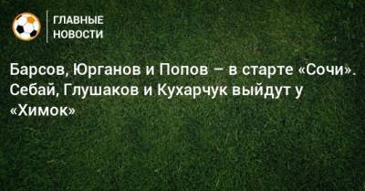 Барсов, Юрганов и Попов – в старте «Сочи». Себай, Глушаков и Кухарчук выйдут у «Химок»