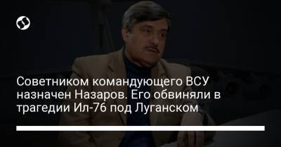 Советником командующего ВСУ назначен Назаров. Его обвиняли в трагедии Ил-76 под Луганском