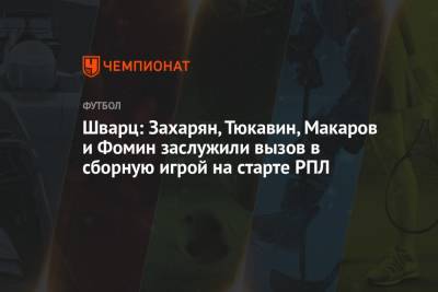 Шварц: Захарян, Тюкавин, Макаров и Фомин заслужили вызов в сборную игрой на старте РПЛ