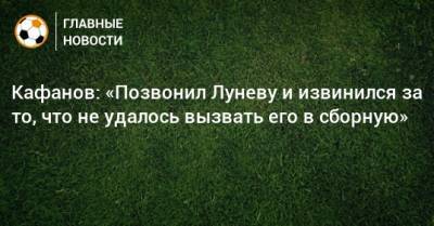 Кафанов: «Позвонил Луневу и извинился за то, что не удалось вызвать его в сборную»