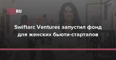 Swiftarc Ventures запустил фонд для женских бьюти-стартапов - rb.ru