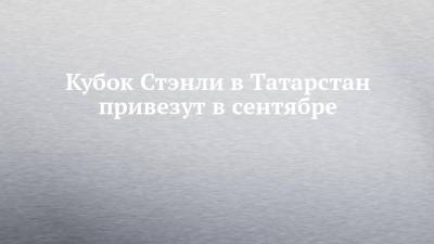 Кубок Стэнли в Татарстан привезут в сентябре