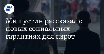 Мишустин рассказал о новых социальных гарантиях для сирот