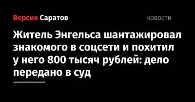 Житель Энгельса шантажировал знакомого в соцсети и похитил у него 800 тысяч рублей: дело передано в суд