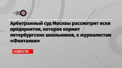 Арбитражный суд Москвы рассмотрит иски предприятия, которое кормит петербургских школьников, к журналистам «Фонтанки»