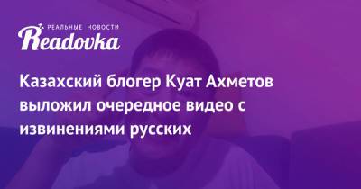 Казахский блогер Куат Ахметов выложил очередное видео с извинениями русских