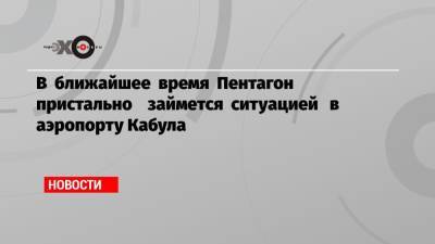 В ближайшее время Пентагон пристально займется ситуацией в аэропорту Кабула