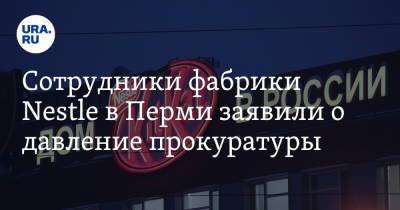 Сотрудники фабрики Nestle в Перми заявили о давление прокуратуры. «Устроили допрос»