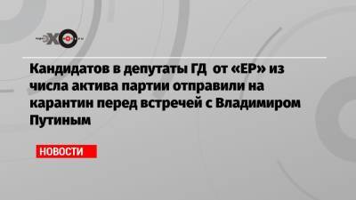 Кандидатов в депутаты ГД от «ЕР» из числа актива партии отправили на карантин перед встречей с Владимиром Путиным