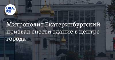 Митрополит Екатеринбургский призвал снести здание в центре города. И построить там храм