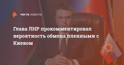 Глава ЛНР прокомментировал вероятность обмена пленными с Киевом