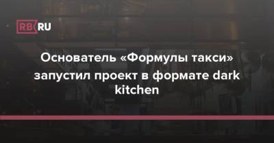 Основатель «Формулы такси» запустил проект в формате dark kitchen - rb.ru - Москва - Россия
