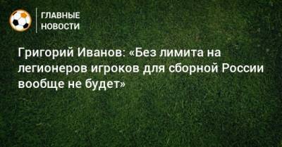 Григорий Иванов: «Без лимита на легионеров игроков для сборной России вообще не будет»