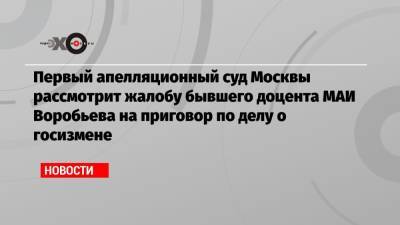 Первый апелляционный суд Москвы рассмотрит жалобу бывшего доцента МАИ Воробьева на приговор по делу о госизмене