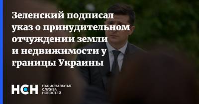 Зеленский подписал указ о принудительном отчуждении земли и недвижимости у границы Украины