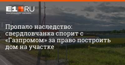 Пропало наследство: свердловчанка спорит с «Газпромом» за право построить дом на участке