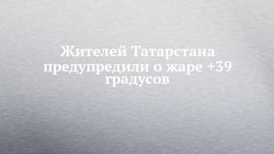 Жителей Татарстана предупредили о жаре +39 градусов