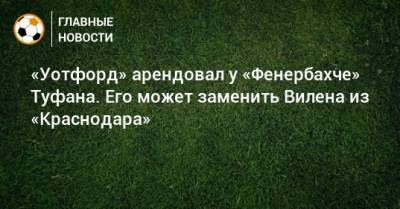 «Уотфорд» арендовал у «Фенербахче» Туфана. Его может заменить Вилена из «Краснодара»