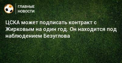 ЦСКА может подписать контракт с Жирковым на один год. Он находится под наблюдением Безуглова