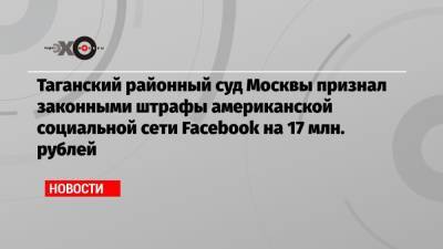 Таганский районный суд Москвы признал законными штрафы американской социальной сети Facebook на 17 млн. рублей