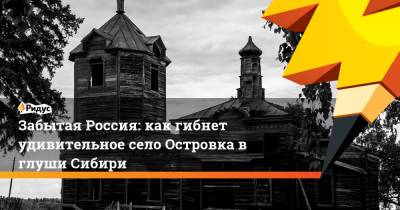 Забытая Россия: как гибнет удивительное село Островка в глуши Сибири