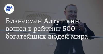 Бизнесмен Алтушкин вошел в рейтинг 500 богатейших людей мира. Стоимость активов