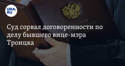 Суд сорвал договоренности по делу бывшего вице-мэра Троицка