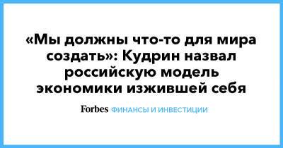 Алексей Кудрин - «Мы должны что-то для мира создать»: Кудрин назвал российскую модель экономики изжившей себя - forbes.ru - Россия