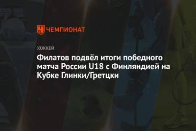 Филатов подвёл итоги победного матча России U18 с Финляндией на Кубке Глинки/Гретцки