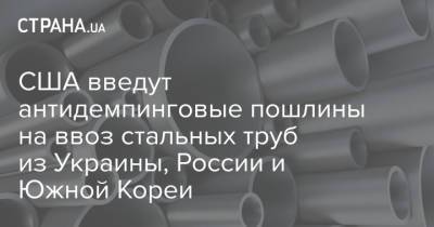 США введут антидемпинговые пошлины на ввоз стальных труб из Украины, России и Южной Кореи