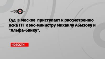 Суд в Москве приступает к рассмотрению иска ГП к экс-министру Михаилу Абызову и «Альфа-банку».