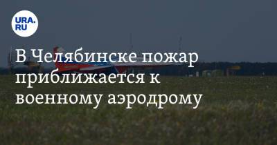 В Челябинске пожар приближается к военному аэродрому