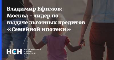 Владимир Ефимов: Москва - лидер по выдаче льготных кредитов «Семейной ипотеки»
