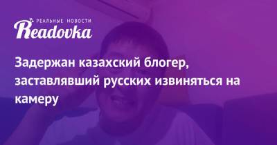 Задержан казахский блогер, заставлявший русских извиняться на камеру
