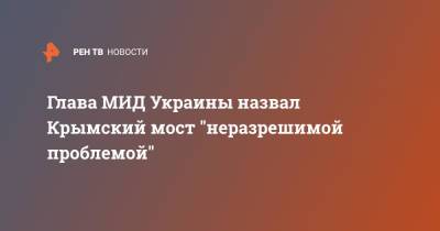 Глава МИД Украины назвал Крымский мост "неразрешимой проблемой"