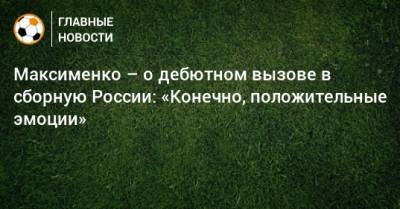 Максименко – о дебютном вызове в сборную России: «Конечно, положительные эмоции»